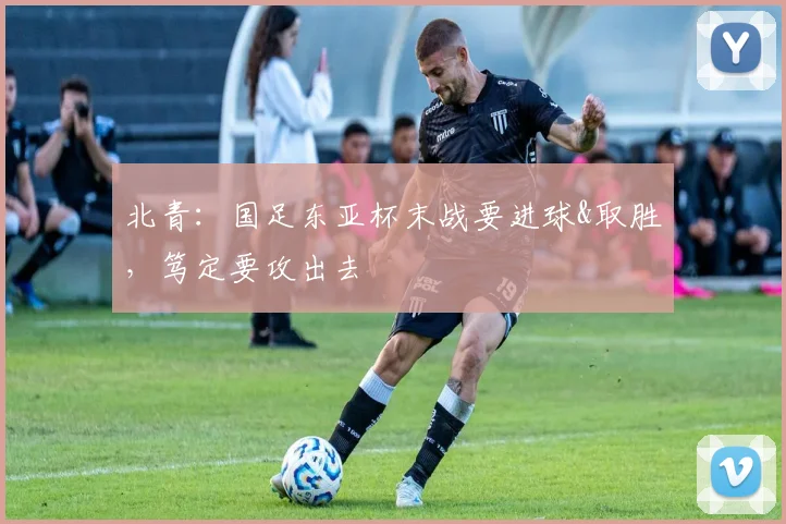 北青：国足东亚杯末战要进球&取胜，笃定要攻出去